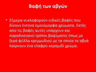 Βαφή των αβγών

• Σήμερα κυκλοφορούν ειδικές βαφές που
  δίνουν έντονα ομοιόμορφα χρώματα. Εκτός
  απο τις βαφές αυτές υπάρχουν και
  παραδοσιακοί τρόποι βαψίματος όπως με
  ξερά φύλλα κρεμμυδιού με τα οποία τα αβγά
  παίρνουν ένα ελαφρύ κεραμιδί χρώμα.
 