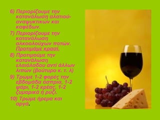 6) Περιορίζουμε την
κατανάλωση αλατιού-
αναψυκτικών και
καφέδων.
7) Περιορίζουμε την
κατανάλωση
αλκοολούχων ποτών.
Προτιμάμε κρασί.
8) Προτιμούμε την
κατανάλωση
ελαιόλαδου αντί άλλων
λιπών (βούτυρο κ. τ. λ)
9) Τρώμε 1-2 φορές την
εβδομάδα όσπρια, 1-2
ψάρι, 1-2 κρέας, 1-2
ζυμαρικά ή ρύζι.
10) Τρώμε ήρεμα και
αργά.
 