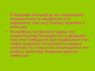 • Η διατροφή είναι μαζί με τον κληρονομικό
παράγοντα και το περιβάλλον οι 3
παράγοντες από τους οποίους εξαρτάται η
υγεία μας.
• Η εκμάθηση των βασικών αρχών της
ισορροπημένης διατροφής και η εφαρμογή
τους στην καθημερινή ζωή συμβάλλουν στην
πλήρη σωματική, πνευματική και ψυχική
ανάπτυξη του ατόμου και απομακρύνουν τον
κίνδυνο ανάπτυξης διαφόρων χρόνιων
ασθενειών.
 