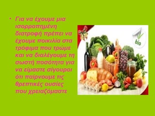 • Για να έχουμε μια
ισορροπημένη
διατροφή πρέπει να
έχουμε ποικιλία στα
τρόφιμα που τρώμε
και να διαλέγουμε τη
σωστή ποσότητα για
να είμαστε σίγουροι
ότι παίρνουμε τις
θρεπτικές ουσίες
που χρειαζόμαστε
 