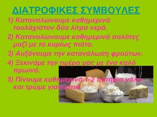 ΔΙΑΤΡΟΦΙΚΕΣ ΣΥΜΒΟΥΛΕΣ
1) Καταναλώνουμε καθημερινά
τουλάχιστον δύο λίτρα νερό.
2) Καταναλώνουμε καθημερινά σαλάτες
μαζί με το κυρίως πιάτο.
3) Αυξάνουμε την κατανάλωση φρούτων.
4) Ξεκινάμε την ημέρα μας με ένα καλό
πρωινό.
5) Πίνουμε καθημερινά 1-2 ποτήρια γάλα
και τρώμε γιαούρτια.
 