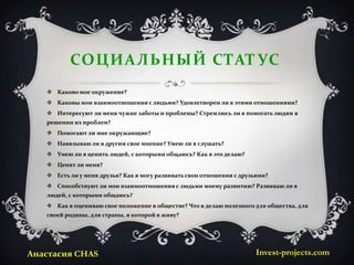 СОЦИАЛЬНЫЙ СТАТ УС
    Каково мое окружение?
    Каковы мои взаимоотношения с людьми? Удовлетворен ли я этими отношениями?
    Интересуют ли меня чужие заботы и проблемы? Стремлюсь ли я помогать людям в
   решении их проблем?
    Помогают ли мне окружающие?
    Навязываю ли я другим свое мнение? Умею ли я слушать?
    Умею ли я ценить людей, с которыми общаюсь? Как я это делаю?
    Ценят ли меня?
    Есть ли у меня друзья? Как я могу развивать свои отношения с друзьями?
    Способствуют ли мои взаимоотношения с людьми моему развитию? Развиваю ли я
   людей, с которыми общаюсь?
    Как я оцениваю свое положение в обществе? Что я делаю полезного для общества, для
   своей родины, для страны, в которой я живу?




Анастасия CHAS                                                         Invest-projects.com
 