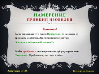 НАМЕРЕНИЕ
              ПРИНЦИП ИЗОБИЛИЯ

                           Внимание!
    Когда вы заявляете о своем Намерении, то исходите из
    принципа изобилия. Этот принцип звучит так:
    "Я живу в изобильной Вселенной!«


    Любая проблема – это неправильно сформулированное
    Намерение. Проблем не существует вообще.




Анастасия CHAS                                     Invest-projects.com
 