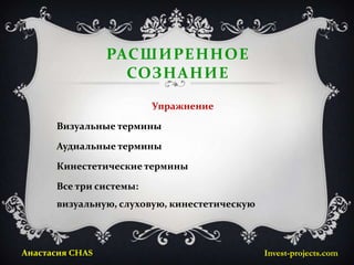 РАСШИРЕННОЕ
                   СОЗНАНИЕ
                         Упражнение

      Визуальные термины

      Аудиальные термины

      Кинестетические термины

      Все три системы:
      визуальную, слуховую, кинестетическую



Анастасия CHAS                                Invest-projects.com
 