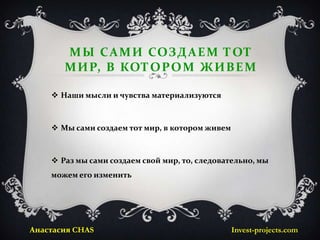 М Ы С А М И СОЗД А Е М ТОТ
       М И Р, В КОТО Р О М Ж И В Е М

     Наши мысли и чувства материализуются



     Мы сами создаем тот мир, в котором живем



     Раз мы сами создаем свой мир, то, следовательно, мы
    можем его изменить




Анастасия CHAS                                   Invest-projects.com
 