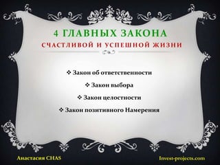 4 ГЛАВНЫХ ЗАКОНА
       С Ч А С ТЛ И В О Й И У С П Е Ш Н О Й Ж И З Н И



                  Закон об ответственности

                       Закон выбора

                     Закон целостности

              Закон позитивного Намерения




Анастасия CHAS                                Invest-projects.com
 