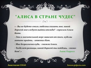 "АЛИСА В СТРАНЕ ЧУДЕС"

     « - Вы не будете столь любезны сказать мне, какой
     дорогой мне следует выйти отсюда? - спросила Алиса
     Кота.
     - Это в значительной мере зависит от того, куда вы
     хотите прийти, - ответил Кот.
     - Мне безразлично куда, - сказала Алиса.
     - Тогда нет разницы, какой дорогой ты пойдешь, - сказал
     Кот".»                                     Льюис Кэрролл




Анастасия CHAS                                        Invest-prjjects.com
 