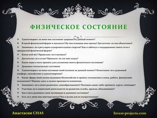 Ф И З И Ч ЕС КО Е СО С ТОЯ Н И Е
     Удовлетворяет ли меня мое состояние здоровья на данный момент?
     В какой физической форме я нахожусь? На чем основана моя оценка? Достаточно ли она объективна?
     Занимаюсь ли я регулярно оздоровительным спортом? Как я забочусь о поддержании своего тела в
  прекрасной физической форме?
     Каков мой вес? Правильно ли я питаюсь?
     Достаточно ли я сплю? Приносит ли сон мне отдых?
     Какие меры я могу принять для улучшения своего физического состояния?
     Душевное (психическое) состояние
     Удовлетворяет ли меня состояние моей психики на данный момент? Испытываю ли я душевный
  комфорт, спокойствие и удовлетворение?
     Какие сферы моей жизни вызывают беспокойство и тревогу (отношения в семье, работа, финансовое
  положение)? Именно здесь и нужно произвести изменения.
     Занимаюсь ли я своим развитием, самообразованием? Посещаю какие-либо тренинги, курсы, семинары?
     Участвую ли в совместной деятельности по развитию (клубы, кружки, объединения)?
     Как я могу развивать свою мотивацию и душевное состояние?
     Есть ли у меня моя заветная мечта? Что я делаю для ее осуществления?




Анастасия CHAS                                                                      Invest-projects.com
 