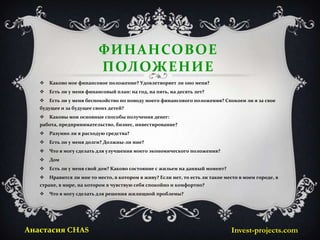 ФИНАНСОВОЕ
                           ПОЛОЖЕНИЕ
      Каково мое финансовое положение? Удовлетворяет ли оно меня?
      Есть ли у меня финансовый план: на год, на пять, на десять лет?
      Есть ли у меня беспокойство по поводу моего финансового положения? Спокоен ли я за свое
   будущее и за будущее своих детей?
      Каковы мои основные способы получения денег:
   работа, предпринимательство, бизнес, инвестирование?
      Разумно ли я расходую средства?
      Есть ли у меня долги? Должны-ли мне?
      Что я могу сделать для улучшения моего экономического положения?
      Дом
      Есть ли у меня свой дом? Каково состояние с жильем на данный момент?
      Нравится ли мне то место, в котором я живу? Если нет, то есть ли такое место в моем городе, в
   стране, в мире, на котором я чувствую себя спокойно и комфортно?
      Что я могу сделать для решения жилищной проблемы?




Анастасия CHAS                                                                  Invest-projects.com
 