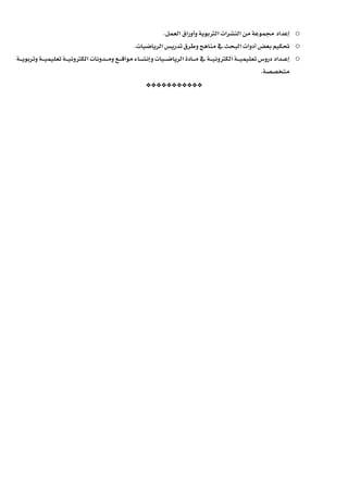 o‫إعداد‬‫الرتبوية‬ ‫النشرات‬ ‫من‬ ‫جمموعة‬‫العمل‬ ‫وأوراق‬.
o‫الرياضيات‬ ‫تدريس‬ ‫وطرق‬ ‫مناهج‬ ‫يف‬ ‫البحث‬ ‫أدوات‬ ‫بعض‬ ‫حتكيم‬.
o‫ـداد‬‫ـ‬‫ـ‬‫ـ‬‫ع‬‫إ‬‫دروس‬‫ـة‬‫ـ‬‫ـ‬‫ـ‬‫ي‬‫تعليم‬‫ـة‬‫ـ‬‫ـ‬‫ـ‬‫ي‬‫الكرتون‬‫ـيات‬‫ـ‬‫ـ‬‫ـ‬‫ض‬‫الريا‬ ‫ـادة‬‫ـ‬‫ـ‬‫ـ‬‫م‬ ‫يف‬‫و‬‫ـة‬‫ـ‬‫ـ‬‫ـ‬‫ي‬‫وتربو‬ ‫ـة‬‫ـ‬‫ـ‬‫ـ‬‫ي‬‫تعليم‬ ‫ـة‬‫ـ‬‫ـ‬‫ـ‬‫ي‬‫الكرتون‬ ‫ـدونات‬‫ـ‬‫ـ‬‫ـ‬‫م‬‫و‬ ‫ـع‬‫ـ‬‫ـ‬‫ـ‬‫ق‬‫موا‬ ‫ـاء‬‫ـ‬‫ـ‬‫ـ‬‫ش‬‫إن‬
‫متخصصة‬.
***********
 