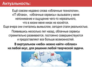 Актуальность:
Ещѐ совсем недавно слова «облачные технологии»,
«IT облака», «облачные сервисы» вызывали у меня
непонимание ...