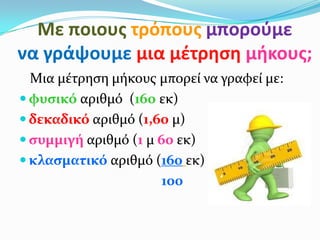Με ποιουσ τρόπουσ μποροφμε
να γράψουμε μια μζτρηςη μήκουσ;
  Μια μέτρηςη μήκουσ μπορεί να γραφεί με:
 φυςικό αριθμό (160 εκ)
 δεκαδικό αριθμό (1,60 μ)
 ςυμμιγή αριθμό (1 μ 60 εκ)
 κλαςματικό αριθμό (160 εκ)
                       100
 