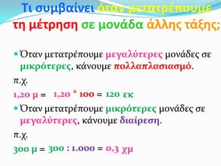Τι ςυμβαίνει όταν μετατρζπουμε
τη μζτρηςη ςε μονάδα άλλησ τάξησ;

 Όταν μετατρέπουμε μεγαλύτερεσ μονάδεσ ςε
  μικρότερεσ, κάνουμε πολλαπλαςιαςμό.
π.χ.
1,20 μ = 1,20 * 100 = 120 εκ
 Όταν μετατρέπουμε μικρότερεσ μονάδεσ ςε
  μεγαλύτερεσ, κάνουμε διαίρεςη.
π.χ.
300 μ = 300 : 1.000 = 0,3 χμ
 