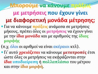 Μποροφμε να κάνουμε πράξεισ
     με μετρήςεισ που ζχουν γίνει
  με διαφορετική μονάδα μζτρηςησ;
 Για να κάνουμε πράξεισ ανάμεςα ςε μετρήςεισ
  μήκουσ, πρέπει όλεσ οι μετρήςεισ να έχουν γίνει
  με την ίδια μονάδα και με αριθμούσ τησ ίδιασ
  μορφήσ
(π.χ. όλοι οι αριθμοί να είναι ακέραιοι κτλ).
 Γι’ αυτό χρειάζεται να κάνουμε μετατροπέσ έτςι
  ώςτε όλεσ οι μετρήςεισ να εκφράζονται ςτην
  ίδια υποδιαίρεςη ή πολλαπλάςιο του μέτρου
  και ςτην ίδια μορφή.
 
