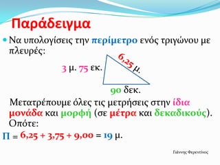 Παράδειγμα
 Να υπολογίςεισ την περίμετρο ενόσ τριγώνου με
 πλευρέσ:
             3 μ. 75 εκ.

                           90 δεκ.
 Μετατρέπουμε όλεσ τισ μετρήςεισ ςτην ίδια
 μονάδα και μορφή (ςε μέτρα και δεκαδικούσ).
 Οπότε:
Π = 6,25 + 3,75 + 9,00 = 19 μ.
                                      Γιάννησ Φερεντίνοσ
 
