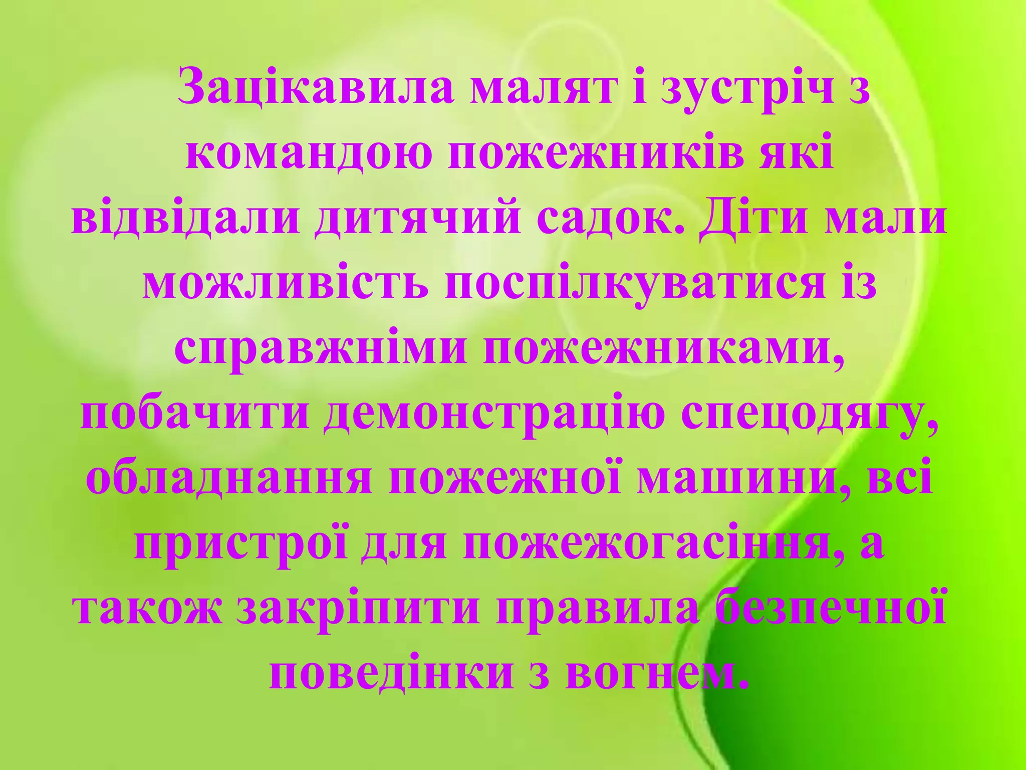 Зацікавила малят і зустріч з
командою пожежників які
відвідали дитячий садок. Діти мали
можливість поспілкуватися із
справжніми пожежниками,
побачити демонстрацію спецодягу,
обладнання пожежної машини, всі
пристрої для пожежогасіння, а
також закріпити правила безпечної
поведінки з вогнем.
 