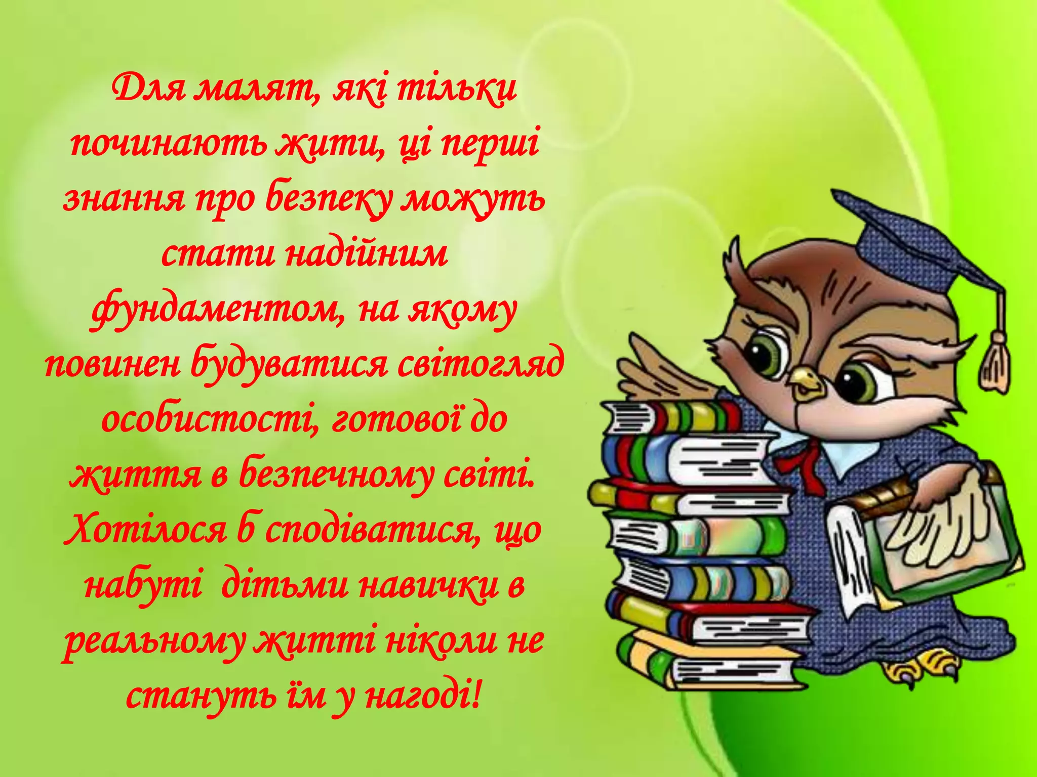 Для малят, які тільки
починають жити, ці перші
знання про безпеку можуть
стати надійним
фундаментом, на якому
повинен будуватися світогляд
особистості, готової до
життя в безпечному світі.
Хотілося б сподіватися, що
набуті дітьми навички в
реальному житті ніколи не
стануть їм у нагоді!
 