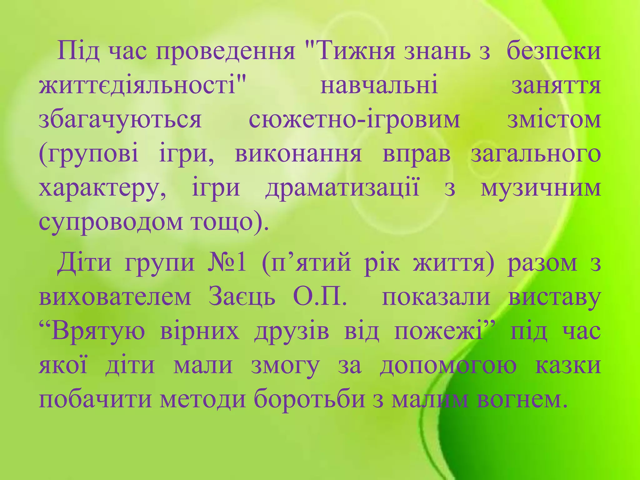 Під час проведення "Тижня знань з безпеки
життєдіяльності" навчальні заняття
збагачуються сюжетно-ігровим змістом
(групові ігри, виконання вправ загального
характеру, ігри драматизації з музичним
супроводом тощо).
Діти групи №1 (п’ятий рік життя) разом з
вихователем Заєць О.П. показали виставу
“Врятую вірних друзів від пожежі” під час
якої діти мали змогу за допомогою казки
побачити методи боротьби з малим вогнем.
 