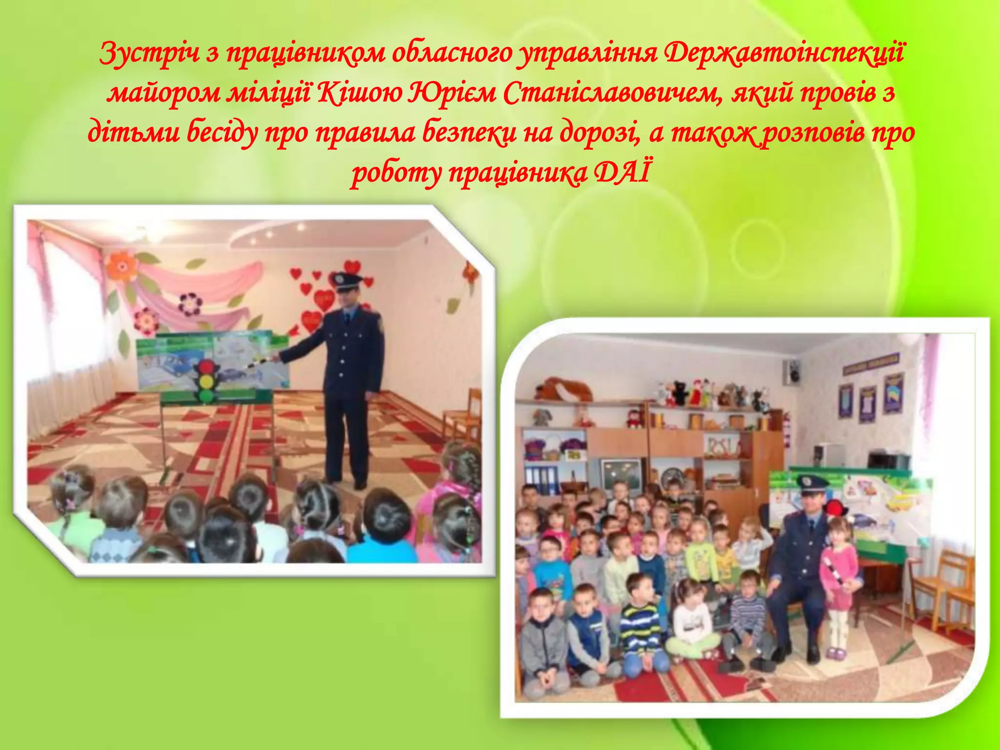 Зустріч з працівником обласного управління Державтоінспекції
майором міліції Кішою Юрієм Станіславовичем, який провів з
дітьми бесіду про правила безпеки на дорозі, а також розповів про
роботу працівника ДАЇ
 