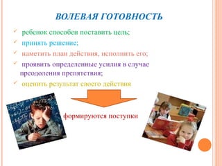 ВОЛЕВАЯ ГОТОВНОСТЬ
    ребенок способен поставить цель;
   принять решение;
   наметить план действия, исполнить его;
   проявить определенные усилия в случае
    преодоления препятствия;
   оценить результат своего действия



                формируются поступки
 