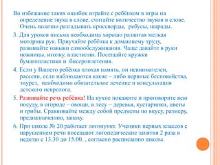 Во избежание таких ошибок играйте с ребёнком в игры на
   определение звука в слове, считайте количество звуков в слове.
   Очень полезно разгадывать кроссворды, ребусы, шарады.
3. Для уроков письма необходима хорошо развитая мелкая
   моторика рук. Приучайте ребёнка к домашнему труду,
   развивайте навыки самообслуживания. Чаще давайте в руки
   ножницы, иголку, пластилин. Посещайте кружки
   бумагопластики и бисероплетения.
4. Если у Вашего ребёнка плохая память, он невнимателен,
   рассеян, если наблюдаются какие – либо нервные беспокойства,
   энурез, необходимо обязательное лечение и консультация
   детского невролога.
5. Развивайте речь ребёнка! На кухне покажите и проговорите всю
   посуду, в огороде – овощи, в лесу – деревья, кустарники, цветы
   и грибы. Сравнивайте между собой предметы по вкусу, размеру,
   предназначению, запаху.
6. При школе № 20 работает логопункт. Ученики первых классов с
   нарушением речи посещают логопедические занятия 2 раза в
   неделю с 13.30 до 15.00. , согласно расписанию школы.
 