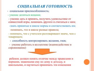 СОЦИАЛЬНАЯ ГОТОВНОСТЬ
- социальная приспособленность;
 - умение делиться вещами;
  - умение дать и принять, получить удовольствие от
  совместной игры, понимать другого и считаться с ним;
   -знать принятые в школе нормы и соответствовать им;
    -понимать, что в школе разные правила;
  - понимать, что с учителем разговаривают иначе, чем с
  товарищем;
    - способность контролировать желания, гнев;
   - умение работать в коллективе (взаимодействие и
  соревнование)


 ребенок должен понять отличие между правилами и
нормами, знакомыми ему по дому и детсаду, и
школьными, и научиться принимать эти изменения
 