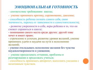 ЭМОЦИОНАЛЬНАЯ ГОТОВНОСТЬ
- соответствие требованиям школы;
- умение принимать критику, соревнование, давление;
- способность ребенка познать самого себя, свою
значимость, переход от зависимости к самостоятельности;
 - развитие уверенности в себе, веры ребенка в то, что он
сможет справиться в школе;
- пониманию своего места среди других: другой тоже
хочет и имеет право;
- стремление к успехам, развитие уровня желаний, умение
принимать удачи и неудачи на пути к исполнению
желаний;
- умение откладывать исполнение желания без чувства
неудовлетворенности и унижения;
- умение преодолевать отчаяние, проблемы и
разочарования и продолжать учиться;
- способность принимать авторитет, выполнять указания с
позитивным чувством.
 