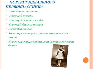 ПОРТРЕТ ИДЕАЛЬНОГО
ПЕРВОКЛАССНИКА
    Устойчивое внимание
    Умеющий думать
    Умеющий делать выводы
   Умеющий фантазировать
   Наблюдательный
   Хорошо развита речь, умение выразить свои
    мысли
   Умеет ориентироваться на пространстве листа
    бумаги
 