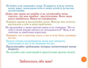 Не бейте и не унижайте меня. Я вырасту и буду мстить
  всему миру, наказывая себя и своих детей и делая вас
  несчастными.    
Дайте мне право на ошибку и не заставляйте меня
  считать, что мои ошибки - преступления. Всем люди
  могут ошибаться. Никто не совершенен.    
Найдите время и выслушайте меня. Иногда мне хочется
  рассказать о себе и моих проблемах.    
Не вызывайте у меня чувство вины и не говорите: "Из-за
  тебя в моей жизни ничего не складывается!" Ведь я не
  отвечаю за проблемы взрослых.    
Помните, что я многому учусь у вас и хочу быть похожим
  на вас.    
Будьте готовы воспринимать меня как личность,
  отдельную от вас и не похожею на вас.    
Представляйте требования, которые соответствуют моему
  возрасту.    
Не делайте мне замечаний в присутствии других людей.
     

          Заботьтесь обо мне!
 