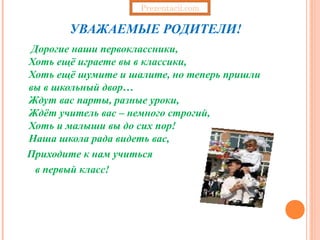 Prezentacii.com

       УВАЖАЕМЫЕ РОДИТЕЛИ!
Дорогие наши первоклассники,
Хоть ещё играете вы в классики,
Хоть ещё шумите и шалите, но теперь пришли
вы в школьный двор…
Ждут вас парты, разные уроки,
Ждёт учитель вас – немного строгий,
Хоть и малыши вы до сих пор!
Наша школа рада видеть вас,
Приходите к нам учиться
 в первый класс!
 