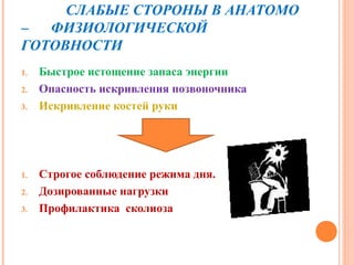 СЛАБЫЕ СТОРОНЫ В АНАТОМО
–  ФИЗИОЛОГИЧЕСКОЙ
ГОТОВНОСТИ
1.   Быстрое истощение запаса энергии
2.   Опасность искривления позвоночника
3.   Искривление костей руки




1.   Строгое соблюдение режима дня.
2.   Дозированные нагрузки
3.   Профилактика сколиоза
 