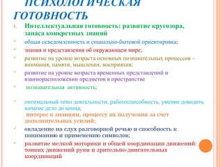 ПСИХОЛОГИЧЕСКАЯ
ГОТОВНОСТЬ
1.   Интеллектуальная готовность: развитие кругозора,
     запаса конкретных знаний
    общая осведомленность и социально-бытовой ориентировка;
    знания и представления об окружающем мире;
    развитие на уровне возраста основных познавательных процессов –
     внимания, памяти, мышления, восприятия;
    развитие на уровне возраста временных представлений и
     взаиморасположении предметов в пространстве
     познавательная активность;

    оптимальный темп деятельности, работоспособность, умение доводить
     начатое дело до конца;
      интерес к знаниям, процессу их получения за счет
     дополнительных усилий;
    овладение на слух разговорной речью и способность к
     пониманию и применению символов;
    развитие мелкой моторики и общей координации движений:
     тонких движений руки и зрительно-двигательных
     координаций
 