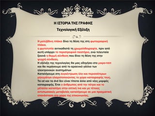 Η ΙΣΤΟΡΙΑ ΤΗΣ ΓΡΑΦΗΣ
              Τεχνολογική Εξέλιξη

Η μολύβδινη πλάκα δίνει τη θέση της στη φωτογραφική
πλάκα,
η φωτοτυπία αντικαθιστά τη χρωμολιθογραφία, πριν από
αυτή υπάρχει το περιστροφικό πιεστήριο, ενώ τελευταία
ξεκινά η θερμή σύνθεση που δίνει τη θέση της στην
ψυχρή σύνθεση.
Η εξέλιξη της τεχνολογίας θα μας οδηγήσει στο μικρο-τσιπ
και θα περάσουμε από το αρσενικό γάλλιο των
ηλεκτρονικών συστημάτων
Καταλήγουμε στη συγκέντρωση όλο και περισσότερων
μηνυμάτων ελαχιστοποιώντας το χώρο καταγραφής τους.
Τα cd και τα dvd δεν είναι τίποτα άλλο από νέες μορφές
καταγραφής. Έτσι ο άνθρωπος από την πέτρα και το
μέταλλο καταλήγει στην οπτική ίνα και με τέτοιες
εντυπωσιακές μεταβολές καταλήγουμε σε μια πραγματική
επανάσταση στο χώρο της επικοινωνίας.
 
