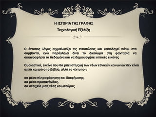 Η ΙΣΤΟΡΙΑ ΤΗΣ ΓΡΑΦΗΣ
                     Τεχνολογική Εξέλιξη



Ο έντυπος λόγος αιχμαλωτίζει τις εντυπώσεις και καθοδηγεί πάνω στα
συμβάντα, ενώ παράλληλα δίνει το δικαίωμα στη φαντασία να
σκιαγραφήσει τα δεδομένα και να δημιουργήσει οπτικές εικόνες

Ουσιαστικά, εκείνο που θα μπει στη ζωή των νέων εθνικών κοινωνιών δεν είναι
απλά και μόνο το βιβλίο, αλλά το «έντυπο» :

σα μέσο πληροφόρησης και διαφήμισης,
σα μέσο προπαγάνδας,
σα στοιχείο μιας νέας κουλτούρας
 