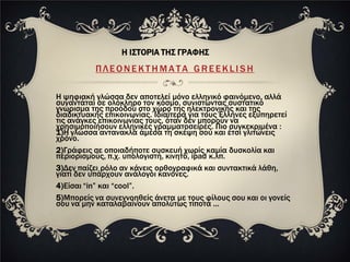 Η ΙΣΤΟΡΙΑ ΤΗΣ ΓΡΑΦΗΣ
          ΠΛΕΟΝΕΚΤΗΜΑΤΑ GREEKLISH

Η ψηφιακή γλώσσα δεν αποτελεί μόνο ελληνικό φαινόμενο, αλλά
συναντάται σε ολόκληρο τον κόσμο, συνιστώντας συστατικό
γνώρισμα της προόδου στο χώρο της ηλεκτρονικής και της
διαδικτυακής επικοινωνίας. Ιδιαίτερα για τους Έλληνες εξυπηρετεί
τις ανάγκες επικοινωνίας τους, όταν δεν μπορούν να
χρησιμοποιήσουν ελληνικές γραμματοσειρές. Πιο συγκεκριμένα :
1)Η γλώσσα αντανακλά άμεσα τη σκέψη σου και έτσι γλιτώνεις
χρόνο.
2)Γράφεις σε οποιαδήποτε συσκευή χωρίς καμία δυσκολία και
περιορισμούς, π.χ. υπολογιστή, κινητό, ipad κ.λπ.
3)Δεν παίζει ρόλο αν κάνεις ορθογραφικά και συντακτικά λάθη,
γιατί δεν υπάρχουν ανάλογοι κανόνες.
4)Είσαι “in” και “cool”.
5)Μπορείς να συνεννοηθείς άνετα με τους φίλους σου και οι γονείς
σου να μην καταλαβαίνουν απολύτως τίποτα ...
 