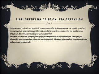 ΓΙΑΤΙ ΠΡΕΠΕΙ ΝΑ ΠΕΙΤΕ ΟΧΙ ΣΤΑ GREEKLISH


 Σήμερα πια η επιλογή των greeklish σε μια ιστοσελίδα μειώνει το κύρος της, καθώς η χρήση
τους μπορεί να αποτελεί τροχοπέδη για βασικές λειτουργίες, όπως αυτήν της αναζήτησης.
Επομένως, δεν υπάρχει λόγος χρήσης των greeklish.
«Μαγκιά» δεν είναι να γράφεις όσο γρήγορα σκέφτεσαι ή να προσπαθείς να καλύψεις τις
αδυναμίες σου οχυρωμένος πίσω απ' αυτή τη γραφή. «Μαγκιά» σήμερα είναι να προσπαθείς να
γράφεις σωστά ελληνικά.
 