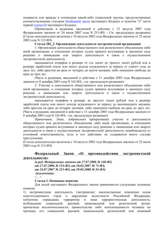 ненависти или вражды в отношении какой-либо социальной группы, предусмотренные
соответствующими статьями Особенной части настоящего Кодекса и пунктом "е" части
первой статьи 63 настоящего Кодекса.
(Примечание в редакции, введенной в действие с 12 августа 2007 года
Федеральным законом от 24 июля 2007 года N 211-ФЗ. - См. предыдущую редакцию)
(Статья дополнительно включена с 10 августа 2002 года Федеральным законом от 25 июля
2002 года N 112-ФЗ)
Статья 282_2. Организация деятельности экстремистской организации
1. Организация деятельности общественного или религиозного объединения либо
иной организации, в отношении которых судом принято вступившее в законную силу
решение о ликвидации или запрете деятельности в связи с осуществлением
экстремистской деятельности,
наказывается штрафом в размере от ста тысяч до трехсот тысяч рублей или в
размере заработной платы или иного дохода осужденного за период от одного года до
двух лет, либо арестом на срок от четырех до шести месяцев, либо лишением свободы на
срок до трех лет.
(Часть в редакции, введенной в действие с 11 декабря 2003 года Федеральным
законом от 8 декабря 2003 года N 162-ФЗ, - см. предыдущую редакцию)
2. Участие в деятельности общественного или религиозного объединения либо
иной организации, в отношении которых судом принято вступившее в законную силу
решение о ликвидации или запрете деятельности в связи с осуществлением
экстремистской деятельности,
наказывается штрафом в размере до двухсот тысяч рублей или в размере
заработной платы или иного дохода осужденного за период до восемнадцати месяцев,
либо арестом на срок до четырех месяцев, либо лишением свободы на срок до двух лет.
(Часть в редакции, введенной в действие с 11 декабря 2003 года Федеральным законом от
8 декабря 2003 года N 162-ФЗ, - см. предыдущую редакцию)
Примечание. Лицо, добровольно прекратившее участие в деятельности
общественного или религиозного объединения либо иной организации, в отношении
которых судом принято вступившее в законную силу решение о ликвидации или запрете
деятельности в связи с осуществлением экстремистской деятельности, освобождается от
уголовной ответственности, если в его действиях не содержится иного состава
преступления.
(Статья дополнительно включена с 10 августа 2002 года Федеральным законом от 25 июля
2002 года N 112-ФЗ)
Федеральный Закон «О противодействии экстремистской
деятельности»
(в ред. Федеральных законов от 27.07.2006 № 148-ФЗ,
от 27.07.2006 № 153-ФЗ, от 10.05.2007 № 71-ФЗ,
от 24.07.2007 № 211-ФЗ, от 29.04.2008 № 54-ФЗ)
(извлечения)
<…>
Статья 1. Основные понятия
Для целей настоящего Федерального закона применяются следующие основные
понятия:
1) экстремистская деятельность (экстремизм): насильственное изменение основ
конституционного строя и нарушение целостности Российской Федерации;
публичное оправдание терроризма и иная террористическая деятельность;
возбуждение социальной, расовой, национальной или религиозной розни;
пропаганда исключительности, превосходства либо неполноценности человека по
признаку его социальной, расовой, национальной, религиозной или языковой
 