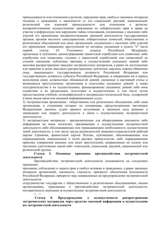 принадлежности или отношения к религии; нарушение прав, свобод и законных интересов
человека и гражданина в зависимости от его социальной, расовой, национальной,
религиозной или языковой принадлежности или отношения к религии;
воспрепятствование осуществлению гражданами их избирательных прав и права на
участие в референдуме или нарушение тайны голосования, соединенные с насилием либо
угрозой его применения; воспрепятствование законной деятельности государственных
органов, органов местного самоуправления, избирательных комиссий, общественных и
религиозных объединений или иных организаций, соединенное с насилием либо угрозой
его применения; совершение преступлений по мотивам, указанным в пункте "е" части
первой статьи 63 Уголовного кодекса Российской Федерации;
пропаганда и публичное демонстрирование нацистской атрибутики или символики либо
атрибутики или символики, сходных с нацистской атрибутикой или символикой до
степени смешения; публичные призывы к осуществлению указанных деяний либо
массовое распространение заведомо экстремистских материалов, а равно их изготовление
или хранение в целях массового распространения; публичное заведомо ложное обвинение
лица, замещающего государственную должность Российской Федерации или
государственную должность субъекта Российской Федерации, в совершении им в период
исполнения своих должностных обязанностей деяний, указанных в настоящей статье и
являющихся преступлением; организация и подготовка указанных деяний, а также
подстрекательство к их осуществлению; финансирование указанных деяний либо иное
содействие в их организации, подготовке и осуществлении, в том числе путем
предоставления учебной, полиграфической и материально-технической базы, телефонной
и иных видов связи или оказания информационных услуг;
2) экстремистская организация - общественное или религиозное объединение либо иная
организация, в отношении которых по основаниям, предусмотренным настоящим
Федеральным законом, судом принято вступившее в законную силу решение о
ликвидации или запрете деятельности в связи с осуществлением экстремистской
деятельности;
3) экстремистские материалы - предназначенные для обнародования документы либо
информация на иных носителях, призывающие к осуществлению экстремистской
деятельности либо обосновывающие или оправдывающие необходимость осуществления
такой деятельности, в том числе труды руководителей национал-социалистской рабочей
партии Германии, фашистской партии Италии, публикации, обосновывающие или
оправдывающие национальное и (или) расовое превосходство либо оправдывающие
практику совершения военных или иных преступлений, направленных на полное или
частичное уничтожение какой-либо этнической, социальной, расовой, национальной или
религиозной группы.
Статья 2. Основные принципы противодействия экстремистской
деятельности
Противодействие экстремистской деятельности основывается на следующих
принципах:
признание, соблюдение и защита прав и свобод человека и гражданина, а равно законных
интересов организаций; законность; гласность; приоритет обеспечения безопасности
Российской Федерации; приоритет мер, направленных на предупреждение экстремистской
деятельности;
сотрудничество государства с общественными и религиозными объединениями, иными
организациями, гражданами в противодействии экстремистской деятельности;
неотвратимость наказания за осуществление экстремистской деятельности.
<…>
Статья 8. Предупреждение о недопустимости распространения
экстремистских материалов через средство массовой информации и осуществления
им экстремистской деятельности
 