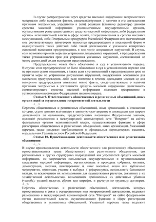В случае распространения через средство массовой информации экстремистских
материалов либо выявления фактов, свидетельствующих о наличии в его деятельности
признаков экстремизма, учредителю и (или) редакции (главному редактору) данного
средства массовой информации уполномоченным государственным органом,
осуществившим регистрацию данного средства массовой информации, либо федеральным
органом исполнительной власти в сфере печати, телерадиовещания и средств массовых
коммуникаций, либо Генеральным прокурором Российской Федерации или подчиненным
ему соответствующим прокурором выносится предупреждение в письменной форме о
недопустимости таких действий либо такой деятельности с указанием конкретных
оснований вынесения предупреждения, в том числе допущенных нарушений. В случае,
если возможно принять меры по устранению допущенных нарушений, в предупреждении
также устанавливается срок для устранения указанных нарушений, составляющий не
менее десяти дней со дня вынесения предупреждения.
Предупреждение может быть обжаловано в суд в установленном порядке.
В случае, если предупреждение не было обжаловано в суд в установленном порядке или
не признано судом незаконным, а также если в установленный в предупреждении срок не
приняты меры по устранению допущенных нарушений, послуживших основанием для
вынесения предупреждения, либо если повторно в течение двенадцати месяцев со дня
вынесения предупреждения выявлены новые факты, свидетельствующие о наличии
признаков экстремизма в деятельности средства массовой информации, деятельность
соответствующего средства массовой информации подлежит прекращению в
установленном настоящим Федеральным законом порядке.
Статья 9. Ответственность общественных и религиозных объединений, иных
организаций за осуществление экстремистской деятельности
<…>
Перечень общественных и религиозных объединений, иных организаций, в отношении
которых судом принято вступившее в законную силу решение о ликвидации или запрете
деятельности по основаниям, предусмотренным настоящим Федеральным законом,
подлежит размещению в международной компьютерной сети "Интернет" на сайтах
федеральных органов исполнительной власти, осуществляющих функции в сфере
регистрации общественных и религиозных объединений, иных организаций. Указанный
перечень также подлежит опубликованию в официальных периодических изданиях,
определенных Правительством Российской Федерации.
Статья 10. Приостановление деятельности общественного или религиозного
объединения
<…>
В случае приостановления деятельности общественного или религиозного объединения
приостанавливаются права общественного или религиозного объединения, его
региональных и других структурных подразделений как учредителей средств массовой
информации, им запрещается пользоваться государственными и муниципальными
средствами массовой информации, организовывать и проводить собрания, митинги,
демонстрации, шествия, пикетирование и иные массовые акции или публичные
мероприятия, принимать участие в выборах и референдумах, использовать банковские
вклады, за исключением их использования для осуществления расчетов, связанных с их
хозяйственной деятельностью, возмещением причиненных их действиями убытков
(ущерба), уплатой налогов, сборов или штрафов, и расчетов по трудовым договорам.
<…>
Перечень общественных и религиозных объединений, деятельность которых
приостановлена в связи с осуществлением ими экстремистской деятельности, подлежит
размещению в международной компьютерной сети "Интернет" на сайте федерального
органа исполнительной власти, осуществляющего функции в сфере регистрации
общественных и религиозных объединений. Указанный перечень также подлежит
 