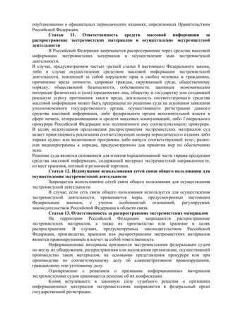 опубликованию в официальных периодических изданиях, определенных Правительством
Российской Федерации.
Статья 11. Ответственность средств массовой информации за
распространение экстремистских материалов и осуществление экстремистской
деятельности
В Российской Федерации запрещаются распространение через средства массовой
информации экстремистских материалов и осуществление ими экстремистской
деятельности.
В случае, предусмотренном частью третьей статьи 8 настоящего Федерального закона,
либо в случае осуществления средством массовой информации экстремистской
деятельности, повлекшей за собой нарушение прав и свобод человека и гражданина,
причинение вреда личности, здоровью граждан, окружающей среде, общественному
порядку, общественной безопасности, собственности, законным экономическим
интересам физических и (или) юридических лиц, обществу и государству или создающей
реальную угрозу причинения такого вреда, деятельность соответствующего средства
массовой информации может быть прекращена по решению суда на основании заявления
уполномоченного государственного органа, осуществившего регистрацию данного
средства массовой информации, либо федерального органа исполнительной власти в
сфере печати, телерадиовещания и средств массовых коммуникаций, либо Генерального
прокурора Российской Федерации или подчиненного ему соответствующего прокурора.
В целях недопущения продолжения распространения экстремистских материалов суд
может приостановить реализацию соответствующих номера периодического издания либо
тиража аудио- или видеозаписи программы либо выпуск соответствующей теле-, радио-
или видеопрограммы в порядке, предусмотренном для принятия мер по обеспечению
иска.
Решение суда является основанием для изъятия нереализованной части тиража продукции
средства массовой информации, содержащей материал экстремистской направленности,
из мест хранения, оптовой и розничной торговли.
Статья 12. Недопущение использования сетей связи общего пользования для
осуществления экстремистской деятельности
Запрещается использование сетей связи общего пользования для осуществления
экстремистской деятельности.
В случае, если сеть связи общего пользования используется для осуществления
экстремистской деятельности, применяются меры, предусмотренные настоящим
Федеральным законом, с учетом особенностей отношений, регулируемых
законодательством Российской Федерации в области связи.
Статья 13. Ответственность за распространение экстремистских материалов
На территории Российской Федерации запрещаются распространение
экстремистских материалов, а также их производство или хранение в целях
распространения. В случаях, предусмотренных законодательством Российской
Федерации, производство, хранение или распространение экстремистских материалов
является правонарушением и влечет за собой ответственность.
Информационные материалы признаются экстремистскими федеральным судом
по месту их обнаружения, распространения или нахождения организации, осуществившей
производство таких материалов, на основании представления прокурора или при
производстве по соответствующему делу об административном правонарушении,
гражданскому или уголовному делу.
Одновременно с решением о признании информационных материалов
экстремистскими судом принимается решение об их конфискации.
Копия вступившего в законную силу судебного решения о признании
информационных материалов экстремистскими направляется в федеральный орган
государственной регистрации.
 