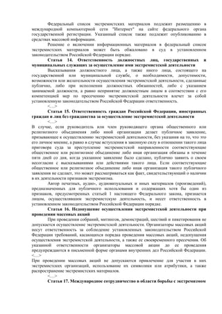 Федеральный список экстремистских материалов подлежит размещению в
международной компьютерной сети "Интернет" на сайте федерального органа
государственной регистрации. Указанный список также подлежит опубликованию в
средствах массовой информации.
Решение о включении информационных материалов в федеральный список
экстремистских материалов может быть обжаловано в суд в установленном
законодательством Российской Федерации порядке.
Статья 14. Ответственность должностных лиц, государственных и
муниципальных служащих за осуществление ими экстремистской деятельности
Высказывания должностного лица, а также иного лица, состоящего на
государственной или муниципальной службе, о необходимости, допустимости,
возможности или желательности осуществления экстремистской деятельности, сделанные
публично, либо при исполнении должностных обязанностей, либо с указанием
занимаемой должности, а равно непринятие должностным лицом в соответствии с его
компетенцией мер по пресечению экстремистской деятельности влечет за собой
установленную законодательством Российской Федерации ответственность.
<…>
Статья 15. Ответственность граждан Российской Федерации, иностранных
граждан и лиц без гражданства за осуществление экстремистской деятельности
<…>
В случае, если руководитель или член руководящего органа общественного или
религиозного объединения либо иной организации делает публичное заявление,
призывающее к осуществлению экстремистской деятельности, без указания на то, что это
его личное мнение, а равно в случае вступления в законную силу в отношении такого лица
приговора суда за преступление экстремистской направленности соответствующие
общественное или религиозное объединение либо иная организация обязаны в течение
пяти дней со дня, когда указанное заявление было сделано, публично заявить о своем
несогласии с высказываниями или действиями такого лица. Если соответствующие
общественное или религиозное объединение либо иная организация такого публичного
заявления не сделает, это может рассматриваться как факт, свидетельствующий о наличии
в их деятельности признаков экстремизма.
Автор печатных, аудио-, аудиовизуальных и иных материалов (произведений),
предназначенных для публичного использования и содержащих хотя бы один из
признаков, предусмотренных статьей 1 настоящего Федерального закона, признается
лицом, осуществлявшим экстремистскую деятельность, и несет ответственность в
установленном законодательством Российской Федерации порядке.
Статья 16. Недопущение осуществления экстремистской деятельности при
проведении массовых акций
При проведении собраний, митингов, демонстраций, шествий и пикетирования не
допускается осуществление экстремистской деятельности. Организаторы массовых акций
несут ответственность за соблюдение установленных законодательством Российской
Федерации требований, касающихся порядка проведения массовых акций, недопущения
осуществления экстремистской деятельности, а также ее своевременного пресечения. Об
указанной ответственности организаторы массовой акции до ее проведения
предупреждаются в письменной форме органами внутренних дел Российской Федерации.
<…>
При проведении массовых акций не допускаются привлечение для участия в них
экстремистских организаций, использование их символики или атрибутики, а также
распространение экстремистских материалов.
<…>
Статья 17. Международное сотрудничество в области борьбы с экстремизмом
 
