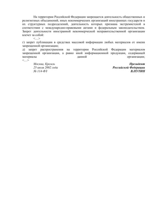 На территории Российской Федерации запрещается деятельность общественных и
религиозных объединений, иных некоммерческих организаций иностранных государств и
их структурных подразделений, деятельность которых признана экстремистской в
соответствии с международно-правовыми актами и федеральным законодательством.
Запрет деятельности иностранной некоммерческой неправительственной организации
влечет за собой:
<…>
г) запрет публикации в средствах массовой информации любых материалов от имени
запрещенной организации;
д) запрет распространения на территории Российской Федерации материалов
запрещенной организации, а равно иной информационной продукции, содержащей
материалы данной организации;
<…>
Москва, Кремль
25 июля 2002 года
№ 114-ФЗ
Президент
Российской Федерации
В.ПУТИН
	
  
 