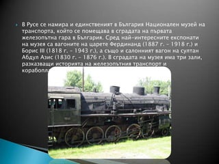  В Русе се намира и единственият в България Национален музей на
транспорта, който се помещава в сградата на първата
железопътна гара в България. Сред най-интересните експонати
на музея са вагоните на царете Фердинанд (1887 г. – 1918 г.) и
Борис ІІІ (1818 г. – 1943 г.), а също и салонният вагон на султан
Абдул Азис (1830 г. – 1876 г.). В сградата на музея има три зали,
разказващи историята на железопътния транспорт и
корабоплаването в България.
 