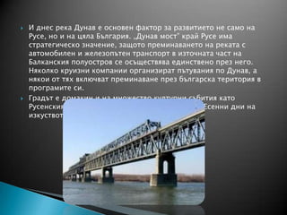  И днес река Дунав е основен фактор за развитието не само на
Русе, но и на цяла България. „Дунав мост” край Русе има
стратегическо значение, защото преминаването на реката с
автомобилен и железопътен транспорт в източната част на
Балканския полуостров се осъществява единствено през него.
Няколко круизни компании организират пътувания по Дунав, а
някои от тях включват преминаване през българска територия в
програмите си.
 Градът е домакин и на множество културни събития като
Русенския карнавал, Мартенски музикални дни, Есенни дни на
изкуството и науката и др.
 