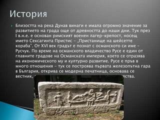  Близостта на река Дунав винаги е имала огромно значение за
развитието на града още от древността до наши дни. Тук през
І в.н.е. е основан римският военен лагер-крепост, носещ
името Сексагинта Пристис - „Пристанище на шейсетте
кораба”. От ХVІ век градът е познат с османското си име -
Русчук. По време на османското владичество Русе е един от
главните градове на Османската империя, което се отразява
на икономическото му и културно развитие. Русе е пръв в
много отношения - тук се построява първата железопътна гара
в България, открива се модерна печатница, основава се
вестник, градът е седалище и на множество консулства.
 