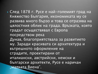  След 1878 г. Русе е най-големият град на
Княжество България, икономиката му се
развива много бързо и това се отразява на
цялостния облик на града. Връзката, която
градът осъществявал с Европа
посредством река
Дунав, благоприятствала за развитието
му. Заради красивата си архитектура и
вътрешното оформление на
сградите, проектирани от
италиански, австрийски, немски и
български архитекти, Русе е наричан
„малката Виена”.
 