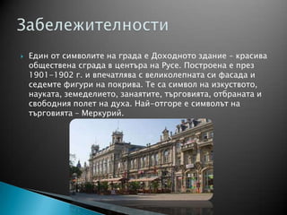  Един от символите на града е Доходното здание – красива
обществена сграда в центъра на Русе. Построена е през
1901-1902 г. и впечатлява с великолепната си фасада и
седемте фигури на покрива. Те са символ на изкуството,
науката, земеделието, занаятите, търговията, отбраната и
свободния полет на духа. Най-отгоре е символът на
търговията – Меркурий.
 