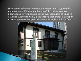  Интересна забележителност е и Музеят на градския бит,
наричан още „Къщата на Калиопа”. Експозицията му
пресъздава интериора на богат русенски дом от края на
XIX и началото на ХХ в., а красивите стенописи на втория
етаж са дело на австрийския живописец Шарл Шаусберг.
 