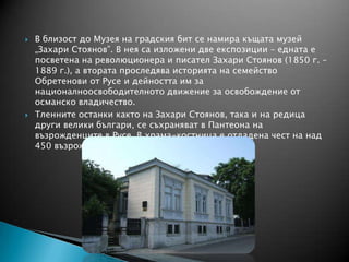  В близост до Музея на градския бит се намира къщата музей
„Захари Стоянов”. В нея са изложени две експозиции – едната е
посветена на революционера и писател Захари Стоянов (1850 г. –
1889 г.), а втората проследява историята на семейство
Обретенови от Русе и дейността им за
националноосвободителното движение за освобождение от
османско владичество.
 Тленните останки както на Захари Стоянов, така и на редица
други велики българи, се съхраняват в Пантеона на
възрожденците в Русе. В храма-костница е отдадена чест на над
450 възрожденци.
 