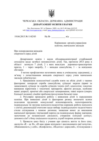 ЧЕРКАСЬКА ОБЛАСНА ДЕРЖАВНА АДМІНІСТРАЦІЯ
ДЕПАРТАМЕНТ ОСВІТИ І НАУКИ
Вул..Бидгощська, 38/1, м.Черкаси, 18003, тел. 64-31-40, факс 64 82 85
web: http://www.guon.at.ua/, e-mail: guon_cherkassy@ukr.net, код ЄДРПОУ 02141265
19.04.2013 № 1142/03 На № ____________ від ___________
Керівникам органів управління
освітою, навчальних закладів
Про попередження випадків
смертності серед дітей
Департамент освіти і науки облдержадміністрації стурбований
ситуацією щодо загибелі неповнолітніх дітей. Так, протягом 2013 року в
області загинуло 7 дітей, 2 з яких внаслідок дорожньо-транспортних
пригод, 1 – через хворобу, 3 – випадки самогубства, 1 – за невідомих
обставин.
З метою профілактики негативних явищ в учнівському середовищі, у
зв’язку з почастішанням випадків смертності серед учнів навчальних
закладів зобов'язуємо:
1. Працівників психологічної служби взяти на облік дітей з такими
факторами: попередні спроби самогубства; суїцидні загрози (прямі та
замасковані); суїциди чи спроби суїцидів членів сім'ї; алкоголізм; токсичне
вживання наркотиків і токсичних препаратів; афектні розлади, особливо
важкі депресії, хронічні або смертельні захворювання; тяжкі втрати (смерть
близької людини); сімейні проблеми (розлучення батьків) тощо.
2. Регулярно проводити роботу з виявлення дітей із порушенням
психіки. При виявленні дітей із факторами ризику визначати шляхи
подолання труднощів: консультації психоневрологів, психотерапевтів;
індивідуальна чи групова психолого-педагогічна корекція; робота психолога
з сім'єю; рекомендації вчителям щодо вибору індивідуального педагогічного
стилю спілкування з певною дитиною; зниження вимог до виконання
навчальної програми; тимчасовий перехід на індивідуальну форму навчання;
заохочення до позашкільної діяльності, створення «ситуації успіху»;
допомога сім'ї з боку соціального педагога, служб охорони дитинства.
3. Провести цикл бесід з учнями про цінність життя та його сенс;
диспутів «Я – це Я», «Я маю право відчувати і висловлювати свої почуття»,
«Невпевненість у собі», «Конфлікти», «Підліток і дорослий», «Спілкування з
 